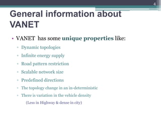 General information about
VANET
• VANET has some unique properties like:
▫ Dynamic topologies
▫ Infinite energy supply
▫ Road pattern restriction
▫ Scalable network size
▫ Predefined directions
▫ The topology change in an in-deterministic
▫ There is variation in the vehicle density
(Less in Highway & dense in city)
4
 