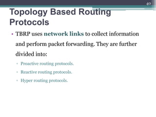 Topology Based Routing
Protocols
• TBRP uses network links to collect information
and perform packet forwarding. They are further
divided into:
▫ Proactive routing protocols.
▫ Reactive routing protocols.
▫ Hyper routing protocols.
40
 