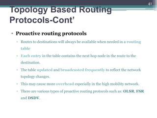 Topology Based Routing
Protocols-Cont’
• Proactive routing protocols
▫ Routes to destinations will always be available when needed in a routing
table
▫ Each entry in the table contains the next hop node in the route to the
destination.
▫ The table updated and broadcasted frequently to reflect the network
topology changes.
▫ This may cause more overhead especially in the high mobility network.
▫ There are various types of proactive routing protocols such as: OLSR, FSR
and DSDV.
41
 