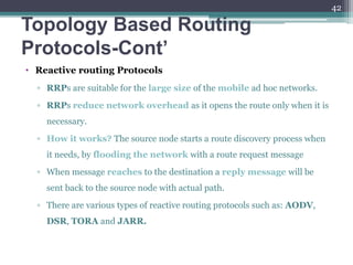 Topology Based Routing
Protocols-Cont’
• Reactive routing Protocols
▫ RRPs are suitable for the large size of the mobile ad hoc networks.
▫ RRPs reduce network overhead as it opens the route only when it is
necessary.
▫ How it works? The source node starts a route discovery process when
it needs, by flooding the network with a route request message
▫ When message reaches to the destination a reply message will be
sent back to the source node with actual path.
▫ There are various types of reactive routing protocols such as: AODV,
DSR, TORA and JARR.
42
 