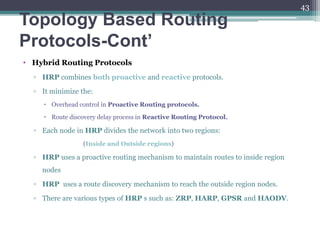 Topology Based Routing
Protocols-Cont’
• Hybrid Routing Protocols
▫ HRP combines both proactive and reactive protocols.
▫ It minimize the:
 Overhead control in Proactive Routing protocols.
 Route discovery delay process in Reactive Routing Protocol.
▫ Each node in HRP divides the network into two regions:
(Inside and Outside regions)
▫ HRP uses a proactive routing mechanism to maintain routes to inside region
nodes
▫ HRP uses a route discovery mechanism to reach the outside region nodes.
▫ There are various types of HRP s such as: ZRP, HARP, GPSR and HAODV.
43
 