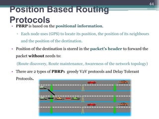 Position Based Routing
Protocols
• PBRP is based on the positional information.
▫ Each node uses (GPS) to locate its position, the position of its neighbours
and the position of the destination.
• Position of the destination is stored in the packet’s header to forward the
packet without needs to:
(Route discovery, Route maintenance, Awareness of the network topology)
• There are 2 types of PBRPs greedy V2V protocols and Delay Tolerant
Protocols.
44
 