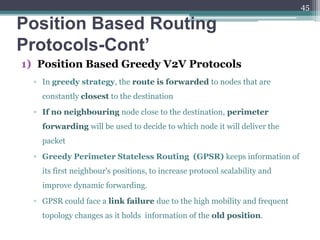 Position Based Routing
Protocols-Cont’
1) Position Based Greedy V2V Protocols
▫ In greedy strategy, the route is forwarded to nodes that are
constantly closest to the destination
▫ If no neighbouring node close to the destination, perimeter
forwarding will be used to decide to which node it will deliver the
packet
▫ Greedy Perimeter Stateless Routing (GPSR) keeps information of
its first neighbour's positions, to increase protocol scalability and
improve dynamic forwarding.
▫ GPSR could face a link failure due to the high mobility and frequent
topology changes as it holds information of the old position.
45
 