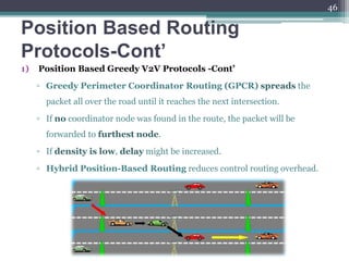 Position Based Routing
Protocols-Cont’
1) Position Based Greedy V2V Protocols -Cont’
▫ Greedy Perimeter Coordinator Routing (GPCR) spreads the
packet all over the road until it reaches the next intersection.
▫ If no coordinator node was found in the route, the packet will be
forwarded to furthest node.
▫ If density is low, delay might be increased.
▫ Hybrid Position-Based Routing reduces control routing overhead.
46
 