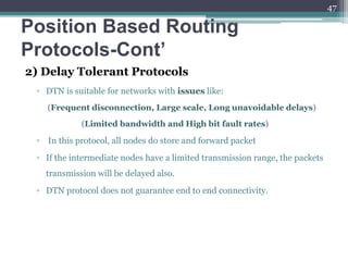Position Based Routing
Protocols-Cont’
2) Delay Tolerant Protocols
▫ DTN is suitable for networks with issues like:
(Frequent disconnection, Large scale, Long unavoidable delays)
(Limited bandwidth and High bit fault rates)
▫ In this protocol, all nodes do store and forward packet
▫ If the intermediate nodes have a limited transmission range, the packets
transmission will be delayed also.
▫ DTN protocol does not guarantee end to end connectivity.
47
 