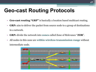 • Geo-cast routing “GRP” is basically a location based multicast routing.
• GRPs aim to deliver the packet from source node to a group of destinations
in a network.
• GRPs divide the network into zones called Zone of Relevance “ZOR”.
• All nodes in this zone are within wireless transmission range without
intermediate node.
Geo-cast Routing Protocols
48
 