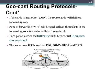 • If the node is in another “ZOR”, the source node will define a
forwarding zone
• Zone of forwarding “ZOF” will be used to flood the packets in the
forwarding zone instead of in the entire network.
• Each packet carries the full route in its header. that increases
the overhead.
• The are various GRPs such as: IVG, DG-CASTOR and DRG
Geo-cast Routing Protocols-
Cont’
49
 