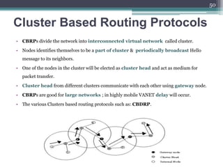 Cluster Based Routing Protocols
• CBRPs divide the network into interconnected virtual network called cluster.
• Nodes identifies themselves to be a part of cluster & periodically broadcast Hello
message to its neighbors.
• One of the nodes in the cluster will be elected as cluster head and act as medium for
packet transfer.
• Cluster head from different clusters communicate with each other using gateway node.
• CBRPs are good for large networks ; in highly mobile VANET delay will occur.
• The various Clusters based routing protocols such as: CBDRP.
50
 