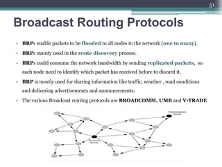 Broadcast Routing Protocols
• BRPs enable packets to be flooded to all nodes in the network (one to many).
• BRPs mainly used in the route discovery process.
• BRPs could consume the network bandwidth by sending replicated packets, so
each node need to identify which packet has received before to discard it.
• BRP is mostly used for sharing information like traffic, weather , road conditions
and delivering advertisements and announcements.
• The various Broadcast routing protocols are BROADCOMM, UMB and V-TRADE
51
 