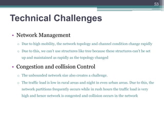 Technical Challenges
• Network Management
o Due to high mobility, the network topology and channel condition change rapidly
o Due to this, we can’t use structures like tree because these structures can’t be set
up and maintained as rapidly as the topology changed
• Congestion and collision Control
o The unbounded network size also creates a challenge.
o The traffic load is low in rural areas and night in even urban areas. Due to this, the
network partitions frequently occurs while in rush hours the traffic load is very
high and hence network is congested and collision occurs in the network
53
 
