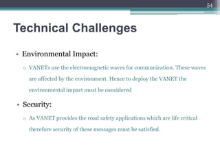 Technical Challenges
• Environmental Impact:
o VANETs use the electromagnetic waves for communication. These waves
are affected by the environment. Hence to deploy the VANET the
environmental impact must be considered
• Security:
o As VANET provides the road safety applications which are life critical
therefore security of these messages must be satisfied.
54
 