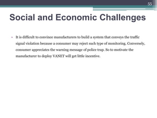 Social and Economic Challenges
• It is difficult to convince manufacturers to build a system that conveys the traffic
signal violation because a consumer may reject such type of monitoring. Conversely,
consumer appreciates the warning message of police trap. So to motivate the
manufacturer to deploy VANET will get little incentive.
55
 