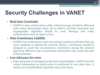 Security Challenges in VANET
• Real time Constraint
o VANET is time critical where safety related message should be delivered
with 100ms transmission delay. So to achieve real time constraint, fast
cryptographic algorithm should be used. Message and entity
authentication must be done in time.
• Data Consistency Liability
o VANET even authenticate node can perform malicious activities that can
cause accidents or disturb the network. Hence a mechanism should be
designed to avoid this inconsistency. Correlation among the received
data from different node on particular information may avoid this type
of inconsistency.
• Low tolerance for error
o Some protocols are designed on the basis of probability. VANET uses life
critical information on which action is performed in very short time. A
small error in probabilistic algorithm may cause harm.
57
 