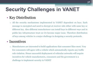 Security Challenges in VANET
• Key Distribution
o All the security mechanisms implemented in VANET dependent on keys. Each
message is encrypted and need to decrypt at receiver side either with same key or
different key. Also different manufacturer can install keys in different ways and in
public key infrastructure trust on CA become major issue. Therefore distribution
of keys among vehicles is a major challenge in designing a security protocols.
• Incentives
o Manufactures are interested to build applications that consumer likes most. Very
few consumers will agree with a vehicle which automatically reports any traffic
rule violation. Hence successful deployment of vehicular networks will require
incentives for vehicle manufacturers, consumers and the government is a
challenge to implement security in VANET
58
 