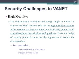 Security Challenges in VANET
• High Mobility:
o The computational capability and energy supply in VANET is
same as the wired network node but the high mobility of VANET
nodes requires the less execution time of security protocols for
same throughput that wired network produces. Hence the design
of security protocols must use the approaches to reduce the
execution time.
 Two approaches :
• Low complexity security algorithms
• Transport protocol choice
59
 