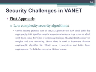 Security Challenges in VANET
• First Approach:
o Low complexity security algorithms:
 Current security protocols such as SSL/TLS generally uses RSA based public key
cryptography. RSA algorithm uses the integer factorization on large prime no. which
is NP-Hard. Hence decryption of the message that used RSA algorithm becomes very
complex and time consuming. Hence there is need to implement alternate
cryptographic algorithm like Elliptic curve cryptosystems and lattice based
cryptosystems . For bulk data encryption AES can be used.
60
 