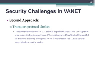 Security Challenges in VANET
• Second Approach:
o Transport protocol choice:
 To secure transaction over IP, DTLS should be preferred over TLS as DTLS operates
over connectionless transport layer. IPSec which secures IP traffic should be avoided
as it requires too many messages to set up. However IPSec and TLS can be used
when vehicles are not in motion.
61
 