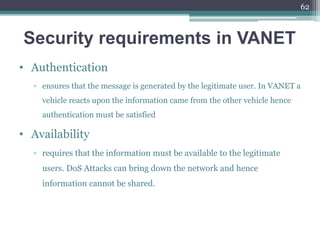 Security requirements in VANET
• Authentication
▫ ensures that the message is generated by the legitimate user. In VANET a
vehicle reacts upon the information came from the other vehicle hence
authentication must be satisfied
• Availability
▫ requires that the information must be available to the legitimate
users. DoS Attacks can bring down the network and hence
information cannot be shared.
62
 