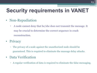 Security requirements in VANET
• Non-Repudiation
 A node cannot deny that he/she does not transmit the message. It
may be crucial to determine the correct sequence in crash
reconstruction.
• Privacy
▫ The privacy of a node against the unauthorized node should be
guaranteed. This is required to eliminate the massage delay attacks.
• Data Verification
▫ A regular verification of data is required to eliminate the false messaging.
63
 
