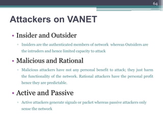 Attackers on VANET
• Insider and Outsider
▫ Insiders are the authenticated members of network whereas Outsiders are
the intruders and hence limited capacity to attack
• Malicious and Rational
▫ Malicious attackers have not any personal benefit to attack; they just harm
the functionality of the network. Rational attackers have the personal profit
hence they are predictable.
• Active and Passive
▫ Active attackers generate signals or packet whereas passive attackers only
sense the network
64
 