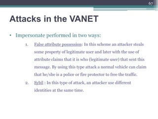 Attacks in the VANET
• Impersonate performed in two ways:
1. False attribute possession: In this scheme an attacker steals
some property of legitimate user and later with the use of
attribute claims that it is who (legitimate user) that sent this
message. By using this type attack a normal vehicle can claim
that he/she is a police or fire protector to free the traffic.
2. Sybil : In this type of attack, an attacker use different
identities at the same time.
67
 