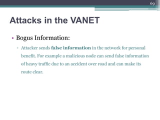 Attacks in the VANET
• Bogus Information:
▫ Attacker sends false information in the network for personal
benefit. For example a malicious node can send false information
of heavy traffic due to an accident over road and can make its
route clear.
69
 