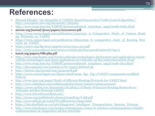 References:
• Mourad Elhadef, “An Adaptable in VANETs-Based Intersection Traffic Control Algorithm,”
http://ieeexplore.ieee.org/document/7363399/
• http://www.mogi.bme.hu/TAMOP/jarmurendszerek_iranyitasa_angol/math-index.html
• airccse.org/journal/ijcses/papers/0211cses10.pdf
• https://www.researchgate.net/publication/51930350_A_Comparative_Study_of_Various_Routi
ng_Protocols_in_VANET
• https://www.researchgate.net/publication/286321699_A_comparative_study_of_Routing_Prot
ocols_in_VANET
• https://arxiv.org/ftp/arxiv/papers/1204/1204.1201.pdf
• http://www.sciencedirect.com/science/article/pii/S2214209614000187?np=y
• iceeot.org/papers/OR0389.pdf
• http://www.intechopen.com/books/vehicular-technologies-deployment-and-applications/smart-
vehicles-technologies-and-main-applications-in-vehicular-ad-hoc-networks#article-front
• http://www.mogi.bme.hu/TAMOP/jarmurendszerek_iranyitasa_angol/math-ch14.html
• http://dsn.sagepub.com/content/11/8/745303.full#ref-36
• http://airccse.org/journal/nsa/5513nsa08.pdf
• https://www.researchgate.net/figure/262879294_fig1_Fig-1-VANET-components-modified-
from-13
• http://www.ijser.org/paper/Study-of-Efficient-Routing-Protocols-for-VANET.html
• http://www.slideshare.net/sudhansudash9/cluster-based-routing-protocol
• https://www.scribd.com/document/281289151/A-Study-of-Geocast-Routing-Protocols-in-
Vehicular-Ad-Hoc-Network-VANET
• http://www.driverfocusedhmi.com/
• http://ijcsse.org/published/volume4/issue8/p2-V4I8.pdf
• http://www.mlit.go.jp/road/ITS/5Ministries/chap1.html
• https://dot.abudhabi.ae/en/info/Integrated_Intelligent_Transportation_Systems_Division
• http://www.intechopen.com/books/contemporary-issues-in-wireless-communications/reliable-
communication-in-cooperative-ad-hoc-networks
72
 