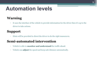 Automation levels
Warning
▫ It uses the interface of the vehicle to provide information for the driver then it’s up to the
driver to take actions.
Support
▫ Hints will be provided to direct the driver to do the right manoeuvre.
Semi-automated intervention
▫ Vehicle is able to monitor and understand the traffic ahead.
▫ Vehicle can adjust the speed and keep safe distance automatically.
9
 