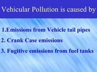 Vehicular Pollution is caused by

1.Emissions from Vehicle tail pipes
2. Crank Case emissions
3. Fugitive emissions from fuel tanks
 