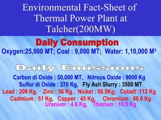Environmental Fact-Sheet of
         Thermal Power Plant at
            Talcher(200MW)

Oxygen:25,000 MT; Coal : 9,000 MT; Water: 1,10,000 M3


    Carbon di Oxide : 50,000 MT, Nitrous Oxide : 9000 Kg
       Sulfur di Oxide : 270 Kg, Fly Ash Slurry : 3500 MT
Lead : 208 Kg, Zinc : 56 Kg , Nickel : 56.5Kg, Cobalt :112 Kg
   Cadmium : 51 Kg, Copper : 45 Kg, Chromium : 60.6 Kg
                  Uranium : 4.6 Kg, Thorium : 16.5 Kg
 