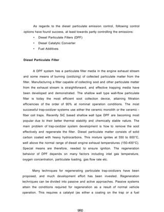 As regards to the diesel particulate emission control, following control
options have found success, at least towards partly controlling the emissions:
• Diesel Particulate Filters (DPF)
• Diesel Catalytic Converter
• Fuel Additives
Diesel Particulate Filter
A DPF system has a particulate filter media in the engine exhaust stream
and some means of burning (oxidizing) of collected particulate matter from the
filter. Manufacturing a filter capable of collecting soot and other particulate matter
from the exhaust stream is straightforward, and effective trapping media have
been developed and demonstrated. The shallow wall type wall-flow particulate
filter is today the most efficient soot collection device, attaining filtration
efficiencies of the order of 90% at nominal operation conditions. The most
successful trap-oxidizer systems use either the ceramic monolith or the ceramic -
fiber coil traps. Recently SiC based shallow wall type DPF are becoming most
popular due to their better thermal stability and chemically stable nature. The
main problem of trap-oxidizer system development is how to remove the soot
effectively and regenerate the filter. Diesel particulate matter consists of solid
carbon coated with heavy hydrocarbons. This mixture ignites at 550 to 600°C,
well above the normal range of diesel engine exhaust temperatures (150-400°C).
Special means are therefore, needed to ensure ignition. The regeneration
behavior of DPF depends on many factors including inlet gas temperature,
oxygen concentration, particulate loading, gas flow rate etc.
Many techniques for regenerating particulate trap-oxidizers have been
proposed, and much development effort has been invested. Regeneration
techniques can be divided into passive and active approaches. Passive systems
attain the conditions required for regeneration as a result of normal vehicle
operation. This requires a catalyst (as either a coating on the trap or a fuel
9R0
 