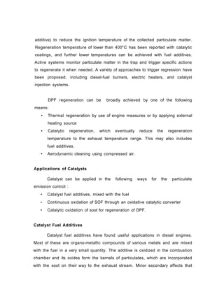 additive) to reduce the ignition temperature of the collected particulate matter.
Regeneration temperature of lower than 400°C has been reported with catalytic
coatings, and further lower temperatures can be achieved with fuel additives.
Active systems monitor particulate matter in the trap and trigger specific actions
to regenerate it when needed. A variety of approaches to trigger regression have
been proposed, including diesel-fuel burners, electric heaters, and catalyst
injection systems.
DPF regeneration can be broadly achieved by one of the following
means:
• Thermal regeneration by use of engine measures or by applying external
heating source
• Catalytic regeneration, which eventually reduce the regeneration
temperature to the exhaust temperature range. This may also includes
fuel additives.
• Aerodynamic cleaning using compressed air.
Applications of Catalysts
Catalyst can be applied in the following ways for the particulate
emission control :
• Catalyst fuel additives, mixed with the fuel
• Continuous oxidation of SOF through an oxidative catalytic converter
• Catalytic oxidation of soot for regeneration of DPF.
Catalyst Fuel Additives
Catalyst fuel additives have found useful applications in diesel engines.
Most of these are organo-metallic compounds of various metals and are mixed
with the fuel in a very small quantity. The additive is oxidized in the combustion
chamber and its oxides form the kernels of particulates, which are incorporated
with the soot on their way to the exhaust stream. Minor secondary affects that
 