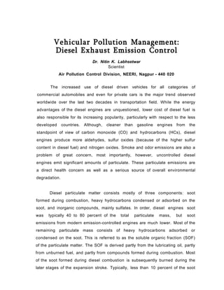 Vehicular Pollution Management:
Diesel Exhaust Emission Control
Dr. Nitin K. Labhsetwar
Scientist
Air Pollution Control Division, NEERI, Nagpur - 440 020
The increased use of diesel driven vehicles for all categories of
commercial automobiles and even for private cars is the major trend observed
worldwide over the last two decades in transportation field. While the energy
advantages of the diesel engines are unquestioned, lower cost of diesel fuel is
also responsible for its increasing popularity, particularly with respect to the less
developed countries. Although, cleaner than gasoline engines from the
standpoint of view of carbon monoxide (CO) and hydrocarbons (HCs), diesel
engines produce more aldehydes, sulfur oxides (because of the higher sulfur
content in diesel fuel) and nitrogen oxides. Smoke and odor emissions are also a
problem of great concern, most importantly, however, uncontrolled diesel
engines emit significant amounts of particulate. These particulate emissions are
a direct health concern as well as a serious source of overall environmental
degradation.
Diesel particulate matter consists mostly of three components: soot
formed during combustion, heavy hydrocarbons condensed or adsorbed on the
soot, and inorganic compounds, mainly sulfates. In order, diesel engines soot
was typically 40 to 80 percent of the total particulate mass, but soot
emissions from modern emission-controlled engines are much lower. Most of the
remaining particulate mass consists of heavy hydrocarbons adsorbed or
condensed on the soot. This is referred to as the soluble organic fraction (SOF)
of the particulate matter. The SOF is derived partly from the lubricating oil, partly
from unburned fuel, and partly from compounds formed during combustion. Most
of the soot formed during diesel combustion is subsequently burned during the
later stages of the expansion stroke. Typically, less than 10 percent of the soot
 