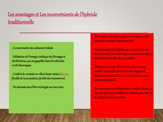 Les avantages et Les inconvénients de l’hybride
traditionnelle
_ Consommationde carburantréduite
_ Utilisationde l’énergie cinétiquedes freinageset
décélérations, qui estgaspillée dansles véhicules
100%thermiques
_ Confortde conduite en ville à bassevitesse(silence,
fluiditéde la propulsion, facilité des manœuvres).
_ Ne nécessite pasd’êtrerechargée surune prise.
_ Prixtoujoursélevépar rapportà un modèle 100%
thermique (surcoûtd’environ5000€)
_ Faiblecapacitéde la batterie, qui ne permetpas de
rouleren mode100%électrique surplusd’une dizaine
de kilomètreset à plusde 30-50km/h.
_ Utilisationexclusivede l’essence commeénergie
primaire. Impossible doncde choisirl’origine de
l’électricité consommée à bord, contrairementà une
hybriderechargeable
_ Surautorouteset à vitesse élevée, le moteurélectrique
n’estpas opérantet constitue un surpoidsqui entraîne
une légèresurconsommation.
 