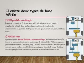 1) VEHRparallèles ou mélangés:
Le moteur et le moteur électrique sont reliés mécaniquement aux roues et
propulsent le véhicule dans la plupart des conditions de conduite. Le
fonctionnement uniquement électrique se produit généralement uniquement à basse
vitesse
2) VEHRde série:
également appelés véhiculesélectriquesà autonomie prolongée. Seul le moteur électrique fait
tourner les roues; le moteur à essence ne génère que de l'électricité. Les VHR de série peuvent
fonctionner uniquement à l'électricité jusqu'à ce que la batterie ait besoin d'être rechargée. Le
moteur à essence produira alors l'électricité nécessaire pour alimenter le moteur électrique.
Pour les trajets plus courts, ces véhicules pourraient ne pas utiliser d'essence du tout.
Il existe deux types de base
VEHR:
 