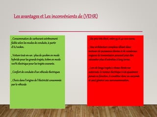 Les avantages et Les inconvénients de (VEHR)
_ Consommationde carburantextrêmement
faible selonles modesde conduite, à partir
d’1L/100km.
_ Voituretout-en-un: plusde 900kmen mode
hybridepourles grandstrajets, 60kmen mode
100%électriquepourles trajetscourants.
_ Confortde conduite d’unvéhicule électriques
_ Choixdansl’origine de l’électricité consommée
parle véhicule
_ Un prixtrèsélevé, entre 35 et 40 000 euros.
_ Unearchitecturecomplexealliantdeux
moteursde puissancesélevéeset de nombreux
organesde transmissionpouvantpeut-être
nécessiterplusd’entretienà longterme.
_ Lorsde longstrajetsà vitesse élevéesur
autoroute, le moteurélectrique n’estquasiment
jamaisen fonction, il constitue doncun surpoids
et peutgénérerune surconsommation.
 