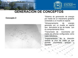 GENERACIÓN DE CONCEPTOS
*Sistema de generación de energía
por medio de un mecanismo giratorio
conectado a un muelle en espiral.
*Almacenamiento de energía
generado por un muelle en espiral
que demuestra la ley de hooke con
su comportamiento físico.
*Transmisión de movimiento por
medio de piñones configurados como
cajas reductoras.
*Implementación de la dirección
usando la cruz de malta ya que
permite movimiento gradual y
regulado.
Concepto 2
 