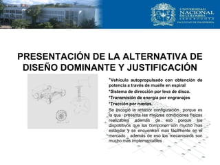 PRESENTACIÓN DE LA ALTERNATIVA DE
DISEÑO DOMINANTE Y JUSTIFICACIÓN
*Vehículo autopropulsado con obtención de
potencia a través de muelle en espiral
*Sistema de dirección por leva de disco.
*Transmisión de energía por engranajes
*Tracción por ruedas.
Se escogió la anterior configuración porque es
la que presenta las mejores condiciones físicas
realizables además de eso porque los
dispositivos que los componen son mucho mas
estándar y se encuentran mas fácilmente en el
mercado , además de eso los mecanismos son
mucho mas implementables .
 