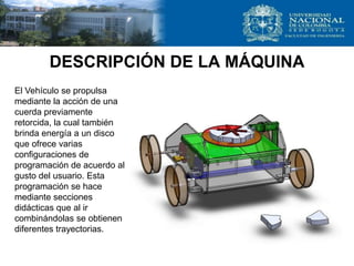 DESCRIPCIÓN DE LA MÁQUINA
El Vehículo se propulsa
mediante la acción de una
cuerda previamente
retorcida, la cual también
brinda energía a un disco
que ofrece varias
configuraciones de
programación de acuerdo al
gusto del usuario. Esta
programación se hace
mediante secciones
didácticas que al ir
combinándolas se obtienen
diferentes trayectorias.
 