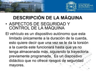 • ASPECTOS DE SEGURIDAD Y
CONTROL DE LA MÁQUINA
El vehículo es un dispositivo autónomo que esta
limitado únicamente a la duración de la cuerda,
esto quiere decir que una vez se le da la torsión
a la cuerda este funcionará hasta que ya no
tenga almacenada más, siguiendo la trayectoria
previamente programada. Es un dispositivo
didáctico que no ofrece riesgos de seguridad
mayores.
DESCRIPCIÓN DE LA MÁQUINA
 