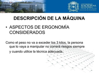 • ASPECTOS DE ERGONOMÍA
CONSIDERADOS
Como el peso no va a exceder los 3 kilos, la persona
que lo vaya a manipular no correrá riesgos siempre
y cuando utilice la técnica adecuada.
DESCRIPCIÓN DE LA MÁQUINA
 