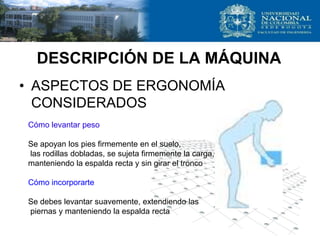 DESCRIPCIÓN DE LA MÁQUINA
• ASPECTOS DE ERGONOMÍA
CONSIDERADOS
Cómo levantar peso
Se apoyan los pies firmemente en el suelo,
las rodillas dobladas, se sujeta firmemente la carga,
manteniendo la espalda recta y sin girar el tronco
Cómo incorporarte
Se debes levantar suavemente, extendiendo las
piernas y manteniendo la espalda recta
 