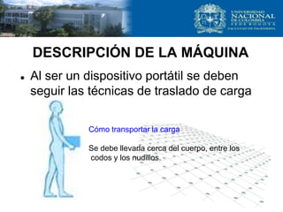 DESCRIPCIÓN DE LA MÁQUINA
 Al ser un dispositivo portátil se deben
seguir las técnicas de traslado de carga
Cómo transportar la carga
Se debe llevarla cerca del cuerpo, entre los
codos y los nudillos.
 