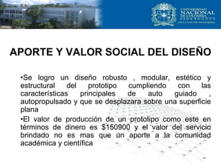 APORTE Y VALOR SOCIAL DEL DISEÑO
•Se logro un diseño robusto , modular, estético y
estructural del prototipo cumpliendo con las
características principales de auto guiado ,
autopropulsado y que se desplazara sobre una superficie
plana
•El valor de producción de un prototipo como este en
términos de dinero es $150900 y el valor del servicio
brindado no es mas que un aporte a la comunidad
académica y científica
 