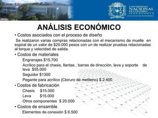 ANÁLISIS ECONÓMICO
• Costos asociados con el proceso de diseño
Se realizaron varias compras relacionadas con el mecanismo de muelle en
espiral de un valor de $20.000 pesos con un de realizar pruebas relacionadas
al torque y velocidad de salida.
• Costos de materiales
Engranajes $15.700
Acrílico para el chasis, llantas , barras de dirección, leva y soporte de
leva $55.000
Seguidor $1300
Pegante para acrílico (Cloruro de metileno) $ 2.400
• Costos de fabricación
Chasis $15.000
Leva $15.000
Otros componentes $ 20.000
• Costos de ensamble
Elementos de conexión $ 6.500
 
