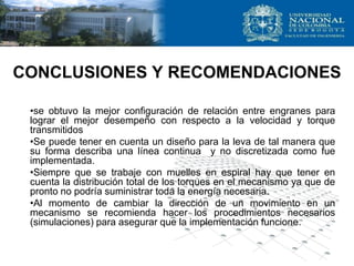 CONCLUSIONES Y RECOMENDACIONES
•se obtuvo la mejor configuración de relación entre engranes para
lograr el mejor desempeño con respecto a la velocidad y torque
transmitidos
•Se puede tener en cuenta un diseño para la leva de tal manera que
su forma describa una línea continua y no discretizada como fue
implementada.
•Siempre que se trabaje con muelles en espiral hay que tener en
cuenta la distribución total de los torques en el mecanismo ya que de
pronto no podría suministrar toda la energía necesaria.
•Al momento de cambiar la dirección de un movimiento en un
mecanismo se recomienda hacer los procedimientos necesarios
(simulaciones) para asegurar que la implementación funcione.
 