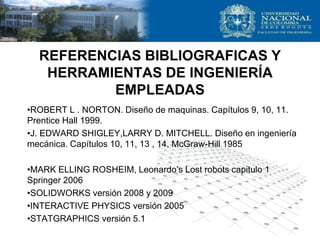 REFERENCIAS BIBLIOGRAFICAS Y
HERRAMIENTAS DE INGENIERÍA
EMPLEADAS
•ROBERT L . NORTON. Diseño de maquinas. Capítulos 9, 10, 11.
Prentice Hall 1999.
•J. EDWARD SHIGLEY,LARRY D. MITCHELL. Diseño en ingeniería
mecánica. Capítulos 10, 11, 13 , 14. McGraw-Hill 1985
•MARK ELLING ROSHEIM, Leonardo’s Lost robots capitulo 1
Springer 2006
•SOLIDWORKS versión 2008 y 2009
•INTERACTIVE PHYSICS versión 2005
•STATGRAPHICS versión 5.1
 