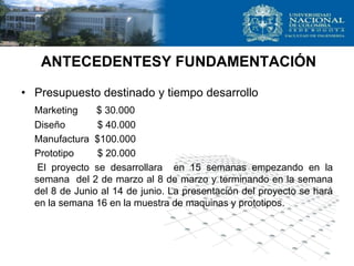 ANTECEDENTESY FUNDAMENTACIÓN
• Presupuesto destinado y tiempo desarrollo
Marketing $ 30.000
Diseño $ 40.000
Manufactura $100.000
Prototipo $ 20.000
El proyecto se desarrollara en 15 semanas empezando en la
semana del 2 de marzo al 8 de marzo y terminando en la semana
del 8 de Junio al 14 de junio. La presentación del proyecto se hará
en la semana 16 en la muestra de maquinas y prototipos.
 