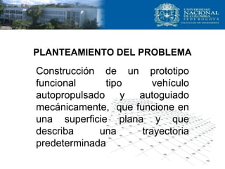 PLANTEAMIENTO DEL PROBLEMA
Construcción de un prototipo
funcional tipo vehículo
autopropulsado y autoguiado
mecánicamente, que funcione en
una superficie plana y que
describa una trayectoria
predeterminada
 