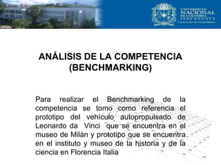 ANÁLISIS DE LA COMPETENCIA
(BENCHMARKING)
Para realizar el Benchmarking de la
competencia se tomo como referencia el
prototipo del vehículo autopropulsado de
Leonardo da Vinci que se encuentra en el
museo de Milán y prototipo que se encuentra
en el instituto y museo de la historia y de la
ciencia en Florencia Italia
 
